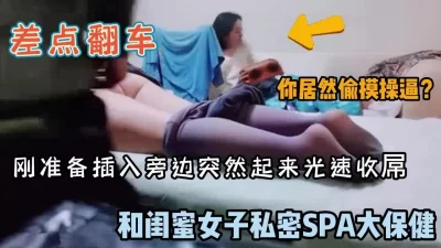 闺蜜体验spa推油男技师刚准备插入差点翻车（完整版看简阶